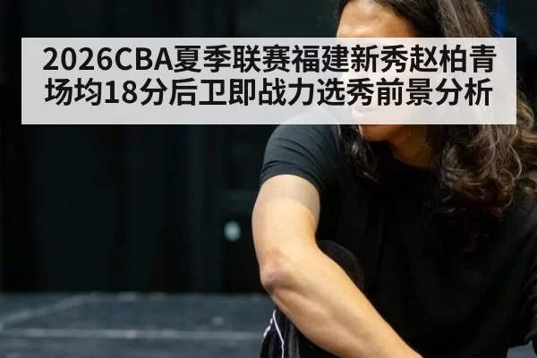 2026CBA夏季联赛福建新秀赵柏青场均18分后卫即战力选秀前景分析